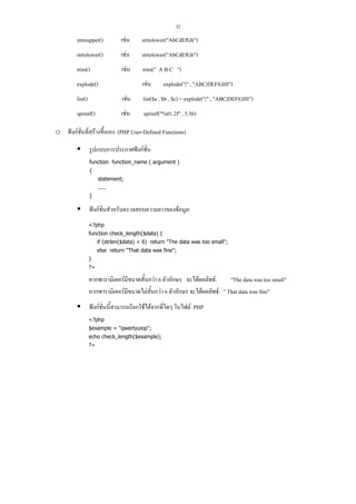 32

strtoupper()

เชน

strtolower("AbCdEfGh")

strtolower()

เชน

strtolower("AbCdEfGh")

trim()

เชน

trim(" A B C ")

explode()

เชน

explode("|" , "ABC|DEF|GHI")

list()

เชน

list($a , $b , $c) = explode("|" , "ABC|DEF|GHI")

sprintf()

เชน

sprintf("%01.2f" , 5.56)

o ฟงกชั่นที่สรางขึ้นเอง (PHP User-Defined Functions)
รูปแบบการประกาศฟงกชั่น
function function_name ( argument )
{
statement;
.....
}

ฟงกชั่นสําหรับตรวจสอบความยาวของขอมูล:
<?php
function check_length($data) {
if (strlen($data) < 6) return "The data was too small";
else return "That data was fine";
}
?>

หากพารามิเตอรมีขนาดสั้นกวา 6 ตัวอักษร จะไดผลลัพธ:
"The data was too small"
หากพารามิเตอรมีขนาดไมสั้นกวา 6 ตัวอักษร จะไดผลลัพธ: " That data was fine"
ฟงกชั่นนี้สามารถเรียกใชไดจากที่ใดๆ ในไฟล PHP
<?php
$example = "qwertyuiop";
echo check_length($example);
?>

 