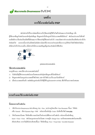 33

บทที่ 6
การใชงานฟอรมกับ PHP
ฟอรมทําหนาที่ในการติดตอสื่อสารหรือโตตอบกับผูใชเว็บไซตในลักษณะการรับสงขอมูล เมื่อ
ผูใชกรอกขอมูลในฟอรมและคลิกปุมสงขอมูล ขอมูลเหลานั้นก็จะถูกสงไปประมวลผลที่เซิรฟเวอร ฟอรมจะประกอบไปดวยอ็
อบเจ็คตตางๆ ซึ่งแตละอ็อบเจ็คตก็มีลักษณะการโตตอบกับผูใชแตกตางกันไป รายละเอียดการทํางานแตละอ็อบเจ็คตจะกลาวถึงใน
ลําดับตอไป นอกจากนั้นภายในแท็กฟอรมยังมีพารามิเตอรที่เราสามารถกําหนดคาเปนการระบุใหสงคาไปยังไฟลสคริปตบน
เซิรฟเวอรหรือโปรแกรมอื่นๆ เพื่อทําหนาที่ประมวลผลขอมูลที่ถูกสงมากับฟอรมไดอีกดวย

รูปแสดงการทํางานของฟอรม

วิธีการทํางานของฟอรม
จากรูปดานบน แสดงวิธีการทํางานของฟอรมดังนี้
1) เริ่มตนเมื่อผูใชกรอกแบบฟอรมบนเว็บเพจและคลิกปุมสงขอมูลมาที่เว็บเซิรฟเวอร
2) ขอมูลจากฟอรมจะถูกประมวลผลที่ไฟล PHP, ASP หรือไฟล CGI อื่นๆบนเว็บเซิรฟเวอร
3) เมื่อประมวลผลเสร็จแลว ผลลัพธจะถูกสงกลับไปใหผูใชในรูปแบบเอกสาร HTML เพื่อใหเว็บเบราเซอรแสดงผล

การสรางและใชงานฟอรมกับ PHP
ขั้นตอนการสรางฟอรม:
1.

เปดโปรแกรม Dreamweaver MX คลิกเมนู File > New จะปรากฏไดอะล็อก New Document ขึ้นมา ใหคลิก
แท็บ General เลือก Dynamic Page > PHP หลังจากนั้นคลิกปุม Create บันทึกเปนไฟล form.php

2.

ที่หนาจอของเว็บเพจ ใหคลิกเพื่อวางเคอรเซอรในตําแหนงที่ตองการสรางฟอรม หลังจากนั้นคลิกที่เมนู
Insert > Form > Form ฟอรมจะถูกแทรกลงในเว็บเพจ หากอยูใน Design View จะเห็นขอบเขตของฟอรมแสดงเปน
เสนประสีแดง (หากไมมีเสนประสีแสดงขึ้นมา ใหคลิกที่เมนู View > Visual Aids > Invisible Elements)

 
