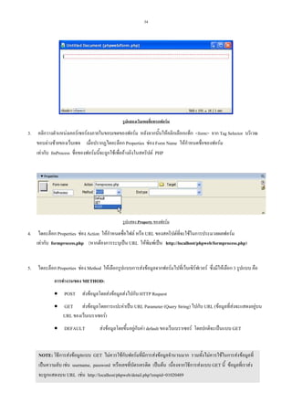 34

รูปแสดงเว็บเพจที่แทรกฟอรม

3.

คลิกวางตําแหนงเคอรเซอรลงภายในขอบเขตของฟอรม หลังจากนั้นใหคลิกเลือกแท็ก <form> จาก Tag Selector บริเวณ
ขอบลางซายของเว็บเพจ เมื่อปรากฏไดอะล็อก Properties ชอง Form Name ใหกําหนดชื่อของฟอรม
เทากับ fmProcess ชื่อของฟอรมนี้จะถูกใชเพื่ออางอิงในสคริปต PHP

รูปแสดง Property ของฟอรม

4.

ไดอะล็อก Properties ชอง Action ใหกําหนดชื่อไฟล หรือ URL ของสคริปตที่จะใชในการประมวลผลฟอรม
เทากับ formprocess.php (หากตองการระบุเปน URL ใหพิมพเปน http://localhost/phpweb/formprocess.php)

5.

ไดอะล็อก Properties ชอง Method ใหเลือกรูปแบบการสงขอมูลจากฟอรมไปที่เว็บเซิรฟเวอร ซึ่งมีใหเลือก 3 รูปแบบ คือ
การทํางานของ METHOD:
• POST สงขอมูลโดยสงขอมูลสงไปกับ HTTP Request
• GET สงขอมูลโดยการแปะคาเปน URL Parameter (Query String) ไปกับ URL (ขอมูลที่สงจะแสดงอยูบน
URL ของเว็บเบราเซอร)
• DEFAULT

สงขอมูลโดยขึ้นอยูกับคา default ของเว็บเบราเซอร โดยปกติจะเปนแบบ GET

NOTE: วิธีการสงขอมูลแบบ GET ไมควรใชกับฟอรมที่มีการสงขอมูลจํานวนมาก รวมทั้งไมควรใชในการสงขอมูลที่
เปนความลับ เชน username, password หรือเลขที่บัตรเครดิต เปนตน เนื่องจากวิธีการสงแบบ GET นี้ ขอมูลที่เราสง
จะถูกแสดงบน URL เชน http://localhost/phpweb/detail.php?empid=01020489

 