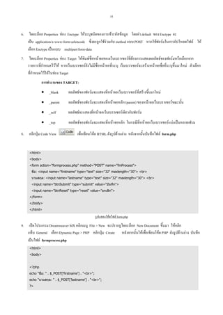 35

6.

ไดอะล็อก Properties ชอง Enctype ใหระบุชนิดของการเขารหัสขอมูล โดยคา default ของ Enctype จะ
เปน application/x-www-form-urlencode ซึ่งจะถูกใชรวมกับ method แบบ POST หากใชฟอรมในการอัปโหลดไฟล ให
เลือก Enctype เปนแบบ multipart/form-data

7.

ไดอะล็อก Properties ชอง Target ใหพิมพชื่อหนาจอของเว็บเบราเซอรที่ตองการแสดงผลลัพธของฟอรมหรือเลือกจาก
รายการที่กําหนดไวให หากเว็บเบราเซอรยังไมมีชื่อหนาจอที่ระบุ เว็บเบราเซอรจะสรางหนาจอชื่อที่ระบุขึ้นมาใหม ตัวเลือก
ที่กําหนดไวใหในชอง Target
การทํางานของ TARGET:
• _blank
• _parent

ผลลัพธของฟอรมจะแสดงที่หนาจอหลัก (parent) ของหนาจอเว็บเบราเซอรขณะนั้น

• _self

ผลลัพธจะแสดงที่หนาจอเว็บเบราเซอรเดียวกับฟอรม

• _top
8.

ผลลัพธของฟอรมจะแสดงที่หนาจอเว็บเบราเซอรที่สรางขึ้นมาใหม

ผลลัพธของฟอรมจะแสดงที่หนาจอหลัก ในกรณีที่หนาจอเว็บเบราเซอรแบงเปนหลายเฟรม

คลิกปุม Code View

เพื่อเขียนโคด HTML ดังรูปดานลาง หลังจากนั้นบันทึกไฟล form.php

<html>
<body>
<form action="formprocess.php" method="POST" name="fmProcess">
ชื่อ: <input name="firstname" type="text" size="32" maxlength="30"> <br>
นามสกุล: <input name="lastname" type="text" size="32" maxlength="30"> <br>
<input name="btnSubmit" type="submit" value="บันทึก">
<input name="btnReset" type="reset" value="ยกเลิก">
</form>
</body>
</html>

รูปแสดงโคดไฟล form.php

9.

เปดโปรแกรม Dreamweaver MX คลิกเมนู File > New จะปรากฏไดอะล็อก New Document ขึ้นมา ใหคลิก
แท็บ General เลือก Dynamic Page > PHP คลิกปุม Create หลังจากนั้นใหเพื่อเขียนโคด PHP ดังรูปดานลาง บันทึก
เปนไฟล formprocess.php
<html>
<body>

<?php
echo "ชื่อ: " . $_POST['firstname'] . "<br>";
echo "นามสกุล: " . $_POST['lastname'] . "<br>";
?>

 