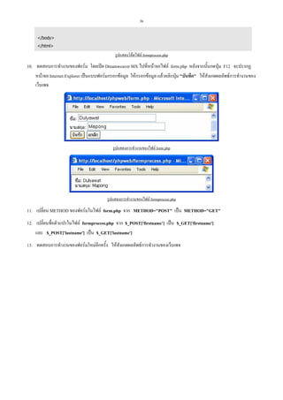 36
</body>
</html>

รูปแสดงโคดไฟล formprocess.php

10. ทดสอบการทํางานของฟอรม โดยเปด Dreamweaver MX ไปที่หนาจอไฟล form.php หลังจากนั้นกดปุม F12 จะปรากฏ
หนาจอ Internet Explorer เปนแบบฟอรมกรอกขอมูล ใหกรอกขอมูล แลวคลิกปุม "บันทึก" ใหสังเกตผลลัพธการทํางานของ
เว็บเพจ

รูปแสดงการทํางานของไฟล form.php

รูปแสดงการทํางานของไฟล formprocess.php

11. เปลี่ยน METHOD ของฟอรมในไฟล form.php จาก METHOD="POST" เปน METHOD="GET"
12. เปลี่ยนชื่อตัวแปรในไฟล formprocess.php จาก $_POST['firstname’] เปน $_GET['firstname']
และ $_POST['lastname'] เปน $_GET['lastname']
13. ทดสอบการทํางานของฟอรมใหมอีกครั้ง ใหสังเกตผลลัพธการทํางานของเว็บเพจ

 