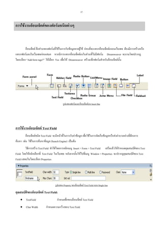 37

การใชงานอ็อบเจ็คตของฟอรมชนิดตางๆ

อ็อบเจ็คต คือสวนของฟอรมที่ใชในการรับขอมูลจากผูใช กอนที่จะแทรกอ็อบเจ็คตลงบนเว็บเพจ ตองมีการสรางหรือ
แทรกฟอรมลงในเว็บเพจกอนเสมอ หากมีการแทรกอ็อบเจ็คตลงในสวนที่ไมมีฟอรม Dreamweaver จะถามโดยปรากฏ
ไดอะล็อก “Add form tags?” ใหเลือก Yes เพื่อให Dreamweaver สรางแท็กฟอรมสําหรับอ็อบเจ็คตนั้น

รูปแสดงฟอรมและอ็อบเจ็คตบน Insert Bar

การใชงานอ็อบเจ็คต Text Field
อ็อบเจ็คตชนิด Text Field จะมีหนาที่ในการรับคาขอมูล เพื่อใชในการจัดเก็บขอมูลหรือสงคาบางอยางที่ตองการ
คนหา เชน ใชในการคนหาขอมูล (Search Engine) เปนตน
วิธีการสราง Text Field ทําไดโดยการคลิกเมนู Insert > Form > Text Field เสร็จแลวใหกําหนดคุณสมบัติของ Text
Field โดยใหคลิกเลือกที่ Text Field ในเว็บเพจ หลังจากนั้นใหไปที่เมนู Window > Properties จะปรากฏคุณสมบัติของ Text
Field แสดงในไดอะล็อก Properties

รูปแสดง Property ของอ็อบเจ็คต Text Field แบบ Single line

คุณสมบัตของอ็อบเจ็คต Text Field:
ิ
• TextField
• Char Width

กําหนดชื่อของอ็อบเจ็คต Text Field
กําหนดความกวางของ Text Field

 