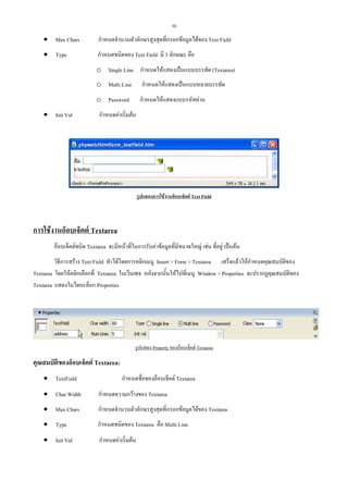 38

• Max Chars

กําหนดจํานวนตัวอักษรสูงสุดที่กรอกขอมูลไดของ Text Field

• Type

กําหนดชนิดของ Text Field มี 3 ลักษณะ คือ
o Single Line กําหนดใหแสดงเปนแบบบรรทัด (Textarea)
o Multi Line
o Password

• Init Val

กําหนดใหแสดงเปนแบบหลายบรรทัด
กําหนดใหแสดงแบบรหัสผาน

กําหนดคาเริ่มตน

รูปแสดงการใชงานอ็อบเจ็คต Text Field

การใชงานอ็อบเจ็คต Textarea
อ็อบเจ็คตชนิด Textarea จะมีหนาที่ในการรับคาขอมูลที่มีขนาดใหญ เชน ที่อยู เปนตน
วิธีการสราง Text Field ทําไดโดยการคลิกเมนู Insert > Form > Textarea เสร็จแลวใหกําหนดคุณสมบัติของ
Textarea โดยใหคลิกเลือกที่ Textarea ในเว็บเพจ หลังจากนั้นใหไปที่เมนู Window > Properties จะปรากฏคุณสมบัติของ
Textarea แสดงในไดอะล็อก Properties

รูปแสดง Property ของอ็อบเจ็คต Textarea

คุณสมบัตของอ็อบเจ็คต Textarea:
ิ
• TextField

กําหนดชื่อของอ็อบเจ็คต Textarea

• Char Width

กําหนดความกวางของ Textarea

• Max Chars

กําหนดจํานวนตัวอักษรสูงสุดที่กรอกขอมูลไดของ Textarea

• Type

กําหนดชนิดของ Textarea คือ Multi Line

• Init Val

กําหนดคาเริ่มตน

 