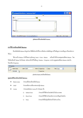 39

รูปแสดงการใชงานอ็อบเจ็คต Textarea

การใชงานอ็อบเจ็คต Button
อ็อบเจ็คตชนิด Button มักถูกนํามาใชเพื่อทําหนาที่ในการยืนยันการเพิ่มขอมูล แกไขขอมูล การลบขอมูล หรือยกเลิกการ
ใชงาน
วิธีการสราง Button ทําไดโดยการคลิกเมนู Insert > Form > Button เสร็จแลวใหกําหนดคุณสมบัติของ Button โดย
ใหคลิกเลือกที่ Button ในเว็บเพจ หลังจากนั้นใหไปที่เมนู Window > Properties จะปรากฏคุณสมบัติของ Button แสดงใน
ไดอะล็อก Properties

รูปแสดง Property ของอ็อบเจ็คต Button

คุณสมบัตของอ็อบเจ็คต Button:
ิ
• Button name

กําหนดชื่อของอ็อบเจ็คต Button

• Label

กําหนดขอความที่จะแสดงบนปุม Button

• Action

กําหนดชนิดของ Action มี 3 ลักษณะ คือ
o Submit Form

กําหนดใหใชสําหรับสงฟอรมไปประมวลผล

o Reset Form

กําหนดใหใชสําหรับยกเลิกการกรอกขอมูลในฟอรม

o None

กําหนดใหเปนปุมที่คลิกแลวไมทํางานใดๆ

 