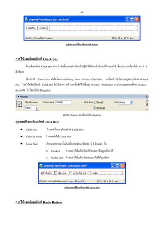 40

รูปแสดงการใชงานอ็อบเจ็คต Button

การใชงานอ็อบเจ็คต Check Box
อ็อบเจ็คตชนิด Check Box ทําหนาที่เพื่อแสดงตัวเลือกใหผูใชไดเลือกตัวเลือกที่กําหนดให ซึ่งสามารถเลือกไดมากกวา 1
ตัวเลือก
วิธีการสราง Check Box ทําไดโดยการคลิกเมนู Insert > Form > Check Box เสร็จแลวใหกําหนดคุณสมบัติของ Check
Box โดยใหคลิกเลือกที่ Check Box ในเว็บเพจ หลังจากนั้นใหไปที่เมนู Window > Properties จะปรากฏคุณสมบัติของ Check
Box แสดงในไดอะล็อก Properties

รูปแสดง Property ของอ็อบเจ็คต Check Box

คุณสมบัตของอ็อบเจ็คต Check Box:
ิ
• CheckBox

กําหนดชื่อของอ็อบเจ็คต Check Box

• Checked Value กําหนดคาให Check Box
• Initial State

กําหนดสถานะเริ่มตนเมื่อแสดงบนเว็บเพจ มี 2 ลักษณะ คือ
o Checked

กําหนดใหเริ่มตนโดยใหสถานะเปนถูกเลือกไว

o Unchecked กําหนดใหเริ่มตนโดยสถานะไมใหถูกเลือก

รูปแสดงการใชงานอ็อบเจ็คต Check Box

การใชงานอ็อบเจ็คต Radio Button

 
