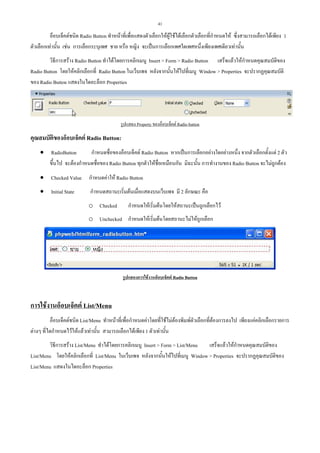 41

อ็อบเจ็คตชนิด Radio Button ทําหนาที่เพื่อแสดงตัวเลือกใหผูใชไดเลือกตัวเลือกที่กําหนดให ซึ่งสามารถเลือกไดเพียง 1
ตัวเลือกเทานั้น เชน การเลือกระบุเพศ ชาย หรือ หญิง จะเปนการเลือกเพศใดเพศหนึ่งเพียงเพศเดียวเทานั้น
วิธีการสราง Radio Button ทําไดโดยการคลิกเมนู Insert > Form > Radio Button เสร็จแลวใหกําหนดคุณสมบัติของ
Radio Button โดยใหคลิกเลือกที่ Radio Button ในเว็บเพจ หลังจากนั้นใหไปที่เมนู Window > Properties จะปรากฏคุณสมบัติ
ของ Radio Button แสดงในไดอะล็อก Properties

รูปแสดง Property ของอ็อบเจ็คต Radio button

คุณสมบัตของอ็อบเจ็คต Radio Button:
ิ
• RadioButton
กําหนดชื่อของอ็อบเจ็คต Radio Button หากเปนการเลือกอยางใดอยางหนึ่ง จากตัวเลือกตั้งแต 2 ตัว
ขึ้นไป จะตองกําหนดชื่อของ Radio Button ทุกตัวใหชื่อเหมือนกัน มิฉะนั้น การทํางานของ Radio Button จะไมถูกตอง
• Checked Value กําหนดคาให Radio Button
• Initial State

กําหนดสถานะเริ่มตนเมื่อแสดงบนเว็บเพจ มี 2 ลักษณะ คือ
o Checked

กําหนดใหเริ่มตนโดยใหสถานะเปนถูกเลือกไว

o Unchecked กําหนดใหเริ่มตนโดยสถานะไมใหถูกเลือก

รูปแสดงการใชงานอ็อบเจ็คต Radio Button

การใชงานอ็อบเจ็คต List/Menu
อ็อบเจ็คตชนิด List/Menu ทําหนาที่เพื่อกําหนดคาโดยที่ใชไมตองพิมพตัวเลือกที่ตองการลงไป เพียงแคคลิกเลือกรายการ
ตางๆ ที่ไดกําหนดไวใหแลวเทานั้น สามารถเลือกไดเพียง 1 ตัวเทานั้น
วิธีการสราง List/Menu ทําไดโดยการคลิกเมนู Insert > Form > List/Menu
เสร็จแลวใหกําหนดคุณสมบัติของ
List/Menu โดยใหคลิกเลือกที่ List/Menu ในเว็บเพจ หลังจากนั้นใหไปที่เมนู Window > Properties จะปรากฏคุณสมบัติของ
List/Menu แสดงในไดอะล็อก Properties

 