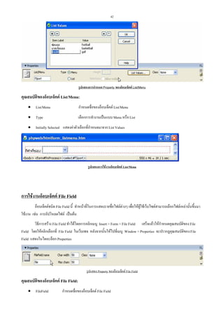 42

รูปแสดงการกําหนด Property ของอ็อบเจ็คต List/Menu

คุณสมบัตของอ็อบเจ็คต List/Menu:
ิ
• List/Menu

กําหนดชื่อของอ็อบเจ็คต List/Menu

• Type

เลือกการทํางานเปนแบบ Menu หรือ List

• Initially Selected แสดงคาตัวเลือกที่กําหนดมาจาก List Values

รูปแสดงการใชงานอ็อบเจ็คต List/Menu

การใชงานอ็อบเจ็คต File Field
อ็อบเจ็คตชนิด File Field นี้ ทําหนาที่ในการแสดงรายชื่อไฟลตางๆ เพื่อใหผูใชเว็บไซตสามารถเลือกไฟลเหลานั้นขึ้นมา
ใชงาน เชน การอัปโหลดไฟล เปนตน
วิธีการสราง File Field ทําไดโดยการคลิกเมนู Insert > Form > File Field เสร็จแลวใหกําหนดคุณสมบัติของ File
Field โดยใหคลิกเลือกที่ File Field ในเว็บเพจ หลังจากนั้นใหไปที่เมนู Window > Properties จะปรากฏคุณสมบัติของ File
Field แสดงในไดอะล็อก Properties

รูปแสดง Property ของอ็อบเจ็คต File Field

คุณสมบัตของอ็อบเจ็คต File Field:
ิ
• FileField

กําหนดชื่อของอ็อบเจ็คต File Field

 