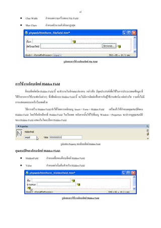 43

• Char Width

กําหนดความกวางของ File Field

• Max Chars

กําหนดจํานวนตัวอักษรสูงสุด

รูปแสดงการใชงานอ็อบเจ็คต File Field

การใชงานอ็อบเจ็คต Hidden Field
อ็อบเจ็คตชนิด Hidden Field นี้ จะทํางานในลักษณะลองหน กลาวคือ มีจุดประสงคเพื่อใชในการประมวลผลขอมูล ที่
ไดรับจากการใชงานฟอรมตางๆ ซึ่งฟลดแบบ Hidden Field นี้ จะไมมีการติดตอสื่อสารกับผูใชงานฟอรม แตอยางใด รวมทั้งไมมี
การแสดงผลบนหนาเว็บเพจดวย
วิธีการสราง Hidden Field ทําไดโดยการคลิกเมนู Insert > Form > Hidden Field เสร็จแลวใหกําหนดคุณสมบัติของ
Hidden Field โดยใหคลิกเลือกที่ Hidden Field ในเว็บเพจ หลังจากนั้นใหไปที่เมนู Window > Properties จะปรากฏคุณสมบัติ
ของ Hidden Field แสดงในไดอะล็อก Hidden Field

รูปแสดง Property ของอ็อบเจ็คต Hidden Field

คุณสมบัตของอ็อบเจ็คต Hidden Field:
ิ
• HiddenField

กําหนดชื่อของอ็อบเจ็คต Hidden Field

• Value

กําหนดคาเริ่มตนสําหรับ Hidden Field

รูปแสดงการใชงานอ็อบเจ็คต Hidden Field

 