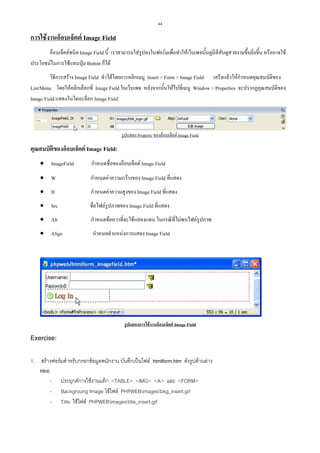 44

การใชงานอ็อบเจ็คต Image Field
อ็อบเจ็คตชนิด Image Field นี้ เราสามารถใสรูปลงในฟอรมเพื่อทําใหเว็บเพจนั้นดูมีสีสันดูสวยงามขึ้นยิ่งขึ้น หรืออาจใช
ประโยชนในการใชแทนปุม Button ก็ได
วิธีการสราง Image Field ทําไดโดยการคลิกเมนู Insert > Form > Image Field เสร็จแลวใหกําหนดคุณสมบัติของ
List/Menu โดยใหคลิกเลือกที่ Image Field ในเว็บเพจ หลังจากนั้นใหไปที่เมนู Window > Properties จะปรากฏคุณสมบัติของ
Image Field แสดงในไดอะล็อก Image Field

รูปแสดง Property ของอ็อบเจ็คต Image Field

คุณสมบัตของอ็อบเจ็คต Image Field:
ิ
• ImageField

กําหนดชื่อของอ็อบเจ็คต Image Field

• W

กําหนดคาความกวางของ Image Field ที่แสดง

• H

กําหนดคาความสูงของ Image Field ที่แสดง

• Src

ชื่อไฟลรูปภาพของ Image Field ที่แสดง

• Alt

กําหนดขอควาที่จะใชแสดงแทน ในกรณีที่ไมพบไฟลรูปภาพ

• Align

กําหนดตําแหนงการแสดง Image Field

รูปแสดงการใชงานอ็อบเจ็คต Image Field

Exercise:
1. สรางฟอรมสําหรับกรอกขอมูลพนักงาน บันทึกเปนไฟล htmlform.htm ดังรูปดานลาง
Hint:
- ประยุกตการใชงานแท็ก <TABLE> <IMG> <A> และ <FORM>
- Backgroung Image ใชไฟล PHPWEBimagesbkg_insert.gif
- Title ใชไฟล PHPWEBimagestitle_insert.gif

 