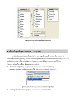 48

รูปแสดงโครงสรางของตารางในฐานขอมูล "compasstravel"

การติดตอกับฐานขอมูล (Database Connection)
เราไดผานขั้นตอนการกําหนดเว็บไซตสําหรับ PHP และสรางฐานขอมูลมาแลว แตหากเราตองการพัฒนา PHP
แอพพลิเคชั่นที่มีการเรียกใชฐานขอมูล ก็ตองสรางการติดตอกับฐานขอมูลซะกอน ขั้นตอนนี้จะเปนการกําหนดให Dreamweaver
MX ติดตอกับฐานขอมูล เพื่อที่เราจะไดพัฒนา PHP เว็บเพจที่สามารถเรียกใชขอมูลจากระบบฐานขอมูลไดนั่นเอง

ขั้นตอนการติดตอกับฐานขอมูล (Database Connection):
1. เริ่มตนการติดตอกับฐานขอมูล "compasstravel" ใน Dreamweaver MX โดยการคลิกที่เมนู
Window -> Databases คลิกที่เครื่องหมายบวก

เลือก MySQL Connection ดังรูปดานลาง

รูปแสดงเมนู MySQL Connection สําหรับสรางการติดตอกับฐานขอมูล

2.

กรอกขอมูลสรางการติดตอฐานขอมูล (Database Connection) ดังรายละเอียดตอไปนี้

 