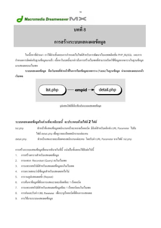 50

บทที่ 8
การสรางระบบแสดงผลขอมูล
ในเนื้อหาที่ผานมา เราไดผานขั้นตอนการกําหนดเว็บไซตสําหรับการพัฒนาเว็บแอพพลิเคชั่น PHP_MySQL และการ
กําหนดการติดตอกับฐานขอมูลมาแลว เนื้อหาในบทนี้จะกลาวถึงการสรางเว็บเพจที่สามารถเรียกใชขอมูลจากตารางในฐานขอมูล
มาแสดงผลบนเว็บเพจ
ระบบแสดงผลขอมูล คือเว็บเพจที่ทําหนาที่ในการเรียกขอมูลจากตาราง (Table) ในฐานขอมูล นํามาแสดงผลบนหนา
เว็บเพจ

รูปแสดงไฟลที่เกี่ยวของกับระบบแสดงผลขอมูล

ระบบแสดงผลขอมูลในสวนที่จะอธิบายนี้ จะประกอบดวยไฟล 2 ไฟล
list.php
detail.php

ทําหนาที่แสดงขอมูลพนักงานหนาละหลายเร็คคอรด มีลิงคสําหรับคลิกสง URL Parameter ไปยัง
ไฟล detail.php เพื่อดูรายละเอียดพนักงานแตละคน
ทําหนาแสดงรายละเอียดของพนักงานแตละคน โดยรับคา URL Parameter จากไฟล list.php

การสรางระบบแสดงขอมูลที่ยกมาอธิบายในที่นี้ แบงเปนขั้นตอนไดดังตอไปนี้
1. การสรางตารางสําหรับแสดงผลขอมูล
2. การแทรก Recordset (Query) ลงในเว็บเพจ
3. การแทรกสคริปตสําหรับแสดงผลขอมูลลงในเว็บเพจ
4. การตรวจสอบวามีขอมูลสําหรับแสดงผลหรือไม
5. การวนลูปแสดงผลซ้ํา (Repeat)
6. การคนหาขอมูลที่ตองการแสดงรายละเอียดทีละ 1 เร็คคอรด
7. การแทรกสคริปตสําหรับแสดงผลขอมูลทีละ 1 เร็คคอรดลงในเว็บเพจ
8. การสงและรับคา URL Parameter เพื่อระบุเร็คคอรดที่ตองการแสดงผล
9. การใชงานระบบแสดงผลขอมูล

 