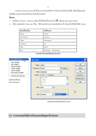 53

การแทรก Recordset (Query) คือ ขั้นตอนการแทรกสคริปต PHP สําหรับการสรางเร็คคอรดเซ็ต เพื่อนําขอมูลจากเร็ค
คอรดเซ็ต มาแสดงบนเว็บเพจ ซึ่งจะกลาวถึงในขั้นตอนตอไป

ขั้นตอน:
1.
2.

คลิกที่เมนู Windows > Bindings หลังจากนั้นใหคลิกเครื่องหมายบวก
เลือกเมนู Recordset (Query)
เมื่อปรากฏไดอะล็อก Recordset ขึ้นมา ใหกําหนดคาตางๆ ดังรายละเอียดขางลางนี้ หลังจากนั้นใหบันทึกไฟล list.php
คาของไดอะล็อก
Name
Connection
Table
Columns
Filter
Sort

คาที่กําหนด
rsEmp
dbconn
employees
All
None
firstname , Ascending
ตารางแสดงการกําหนดคาไดอะล็อก Recordset

รูปแสดงการเลือกเมนู
Recordset (Query)

รูปแสดงการกําหนดคาไดอะล็อก Recordset

(3) การแทรกสคริปตสําหรับแสดงผลขอมูลลงในเว็บเพจ

 
