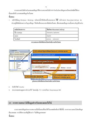 54

การแทรกสคริปตสําหรับแสดงผลขอมูล ก็คือการแทรกสคริปต PHP สําหรับนําเอาขอมูลจากเร็คคอรดเซ็ตที่ไดจาก
ขั้นตอนที่แลว มาแสดงผลขอมูลในเว็บเพจ

ขั้นตอน:
1.

คลิกไปที่เมนู Windows > Bindings หลังจากนั้นใหคลิกเครื่องหมายบวก
หนารายการ Recordset (rsEmp) จะ
ปรากฏชื่อฟลดของตารางในฐานขอมูล ใหคลิกเลือกและแทรกฟลดลงเว็บเพจ เพื่อแสดงผลขอมูล ตามขั้นตอน ดังรูปดานลาง
คอลัมนของตาราง
ชื่อ-นามสกุล

ฟลดของ Recordset (rsEmp)
firstname, lastname

แผนก
โทรศัพท

deptid
phone , extension
ตารางแสดงการเลือกฟลดจากเร็คคอรดเซ็ตวางลงในเว็บเพจ

รูปแสดงการเลือกฟลดจากเร็คคอรดเซ็ตวางลงในเว็บเพจ

2.
3.

บันทึกไฟล list.php
สามารถทดสอบดูผลการทํางานได โดยกดปุม F12 จากหนาจอ Dreamweaver MX

(4) การตรวจสอบวามีขอมูลสําหรับแสดงผลหรือไม
การตรวจสอบขอมูลกอนการแสดง จะเปนขั้นตอนที่ชวยใหเว็บแอพพลิเคชั่นนาใชยิ่งขึ้น หากการตรวจสอบไมพบขอมูล
ที่จะแสดงผล ควรมีขอความแจงผูใชงานวา “ไมมีขอมูลแสดงผล”

ขั้นตอน:

 