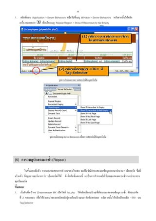 55

1.

คลิกที่แถบ Application > Server Behaviors หรือไปที่เมนู Window > Server Behaviors หลังจากนั้นใหคลิก
เพื่อเลือกเมนู Repeat Region > Show If Recordset Is Not Empty
เครื่องหมายบวก

รูปการกําหนดการตรวจสอบวามีขอมูลหรือไม

รูปการเลือกเมนู Server Behaviors เพื่อตรวจสอบวามีขอมูลหรือไม


(5) การวนลูปแสดงผลซ้ํา (Repeat)
ในขั้นตอนที่แลว หากลองทดสอบการทํางานของเว็บเพจ จะเปนวามีการแสดงผลขอมูลออกมาจํานวน 1 เร็คคอรด ซึ่งที่
จริงแลว ขอมูลอาจจะมีมากกวา 1 เร็คคอรดก็ได ดังนั้นในขั้นตอนนี้ จะเปนการกําหนดใหเว็บเพจแสดงผลวนซ้ําจนกวาจะครบ
ทุกเร็คคอรด

ขั้นตอน:
1.

เริ่มตนที่หนาจอ Dreamweaver MX เปดไฟล list.php ใหคลิกเลือกบริเวณที่ตองการแสดงผลขอมูลวนซ้ํา คือบรรทัด
ที่ 2 ของตาราง เพื่อใหตําแหนงของเคอรเซอรอยูภายในบริเวณบรรทัดที่แสดงผล หลังจากนั้นใหคลิกเลือกแท็ก <TR> บน
Tag Selector

 
