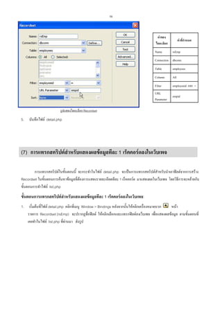 58

คาของ
ไดอะล็อก
Name

คาที่กําหนด
rsEmp

Connection dbconn
Table

employees

Column

All

Filter

employeeid และ =

URL
Parameter

empid

รูปแสดงไดอะล็อก Recordset

5.

บันทึกไฟล detail.php

(7) การแทรกสคริปตสําหรับแสดงผลขอมูลทีละ 1 เร็คคอรดลงในเว็บเพจ
การแทรกสคริปตในขั้นตอนนี้ จะกระทําในไฟล detail.php จะเปนการแทรกสคริปตสําหรับนําเอาฟลดจากการสราง
Recordset ในขั้นตอนการคนหาขอมูลที่ตองการแสดงรายละเอียดทีละ 1 เร็คคอรด มาแสดงผลในเว็บเพจ โดยวิธีการจะคลายกับ
ขั้นตอนการทําไฟล list.php

ขั้นตอนการแทรกสคริปตสาหรับแสดงผลขอมูลทีละ 1 เร็คคอรดลงในเว็บเพจ:
ํ
1.

เริ่มตนที่ไฟล detail.php คลิกที่เมนู Window > Bindings หลังจากนั้นใหคลิกเครื่องหมายบวก
หนา
รายการ Recordset (rsEmp) จะปรากฏชื่อฟลด ใหคลิกเลือกและแทรกฟลดลงเว็บเพจ เพื่อแสดงผลขอมูล ตามขั้นตอนที่
เคยทําในไฟล list.php ที่ผานมา ดังรูป

 