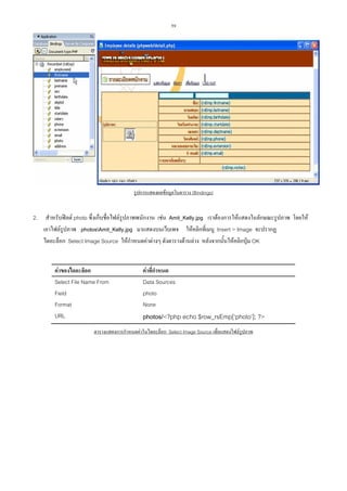 59

รูปการแสดงผลขอมูลในตาราง (Bindings)

2.

สําหรับฟลด photo ซึ่งเก็บชื่อไฟลรูปภาพพนักงาน เชน Amit_Kelly.jpg เราตองการใหแสดงในลักษณะรูปภาพ โดยให
เอาไฟลรูปภาพ photosAmit_Kelly.jpg มาแสดงบนเว็บเพจ ใหคลิกที่เมนู Insert > Image จะปรากฏ
ไดอะล็อก Select Image Source ใหกําหนดคาตางๆ ดังตารางดานลาง หลังจากนั้นใหคลิกปุม OK
คาของไดอะล็อก
Select File Name From
Field
Format
URL

คาที่กําหนด
Data Sources
photo
None

photos/<?php echo $row_rsEmp[‘photo’]; ?>

ตารางแสดงการกําหนดคาในไดอะล็อก Select Image Source เพื่อแสดงไฟลรูปภาพ

 