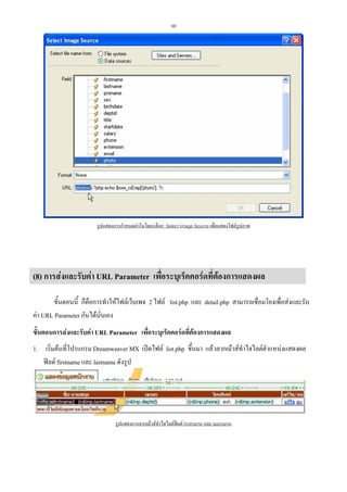 60

รูปแสดงการกําหนดคาในไดอะล็อก Select Image Source เพื่อแสดงไฟลรูปภาพ

(8) การสงและรับคา URL Parameter เพื่อระบุเร็คคอรดที่ตองการแสดงผล
ขั้นตอนนี้ ก็คือการทําใหไฟลเว็บเพจ 2 ไฟล list.php และ detail.php สามารถเชื่อมโยงเพื่อสงและรับ
คา URL Parameter กันไดนนเอง
ั่
ขั้นตอนการสงและรับคา URL Parameter เพื่อระบุเร็คคอรดที่ตองการแสดงผล
1. เริ่มตนที่โปรแกรม Dreamweaver MX เปดไฟล list.php ขึ้นมา แลวลากเมาสทําไฮไลตตําแหนงแสดงผล
ฟลด firstname และ lastname ดังรูป

รูปแสดงการลากเมาสทําไฮไลตฟลด firstname และ lastname

 