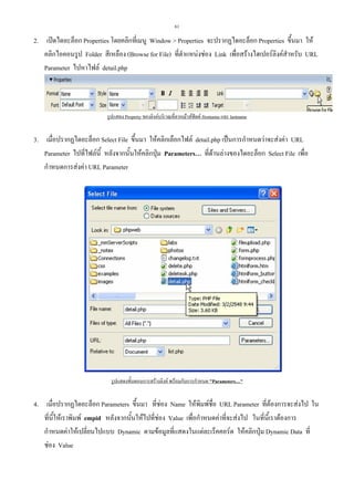 61

2. เปดไดอะล็อก Properties โดยคลิกที่เมนู Window > Properties จะปรากฏไดอะล็อก Properties ขึ้นมา ให
คลิกไอคอนรูป Folder สีเหลือง (Browse for File) ที่ตําแหนงชอง Link เพื่อสรางไฮเปอรลิงคสําหรับ URL
Parameter ไปหาไฟล detail.php

รูปแสดง Property ของลิงคบริเวณที่ลากเมาสฟลด firstname และ lastname

3. เมื่อปรากฏไดอะล็อก Select File ขึ้นมา ใหคลิกเลือกไฟล detail.php เปนการกําหนดวาจะสงคา URL
Parameter ไปที่ไฟลนี้ หลังจากนั้นใหคลิกปุม Parameters… ที่ดานลางของไดอะล็อก Select File เพื่อ
กําหนดการสงคา URL Parameter

รูปแสดงขั้นตอนการสรางลิงค พรอมกับการกําหนด "Parameters…"

4. เมื่อปรากฏไดอะล็อก Parameters ขึ้นมา ที่ชอง Name ใหพิมพชื่อ URL Parameter ที่ตองการจะสงไป ใน
ที่นี้ใหเราพิมพ empid หลังจากนั้นใหไปที่ชอง Value เพื่อกําหนดคาที่จะสงไป ในที่นี้เราตองการ
กําหนดคาใหเปลี่ยนไปแบบ Dynamic ตามขอมูลที่แสดงในแตละเร็คคอรด ใหคลิกปุม Dynamic Data ที่
ชอง Value

 