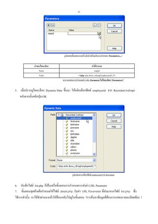 62

รูปแสดงขั้นตอนการสรางลิงค พรอมกับการกําหนด "Parameters…"
คาของไดอะล็อก
Name
Value

คาที่กําหนด
empid
<?php echo $row_rsEmp['employeeid']; ?>
ตารางแสดงการกําหนดคา URL Parameter ในไดอะล็อก “Parameters”

5. เมื่อปรากฏไดอะล็อก Dynamic Data ขึ้นมา ใหคลิกเลือกฟลด employeeid จาก Recordset (rsEmp)
หลังจากนันคลิกปุม OK
้

รูปแสดงการเลือกฟลด employeeid จาก Recordset

6. บันทึกไฟล list.php ก็เปนเสร็จขั้นตอนการกําหนดการสงคา URL Parameter
7. ขั้นตอนสุดทายคือกําหนดใหไฟล detail.php รับคา URL Parameter ที่สงมาจากไฟล list.php ซึ่ง
วิธีการทํานั้น เราไดทําผานมาแลวใหยอนกลับไปดูในขั้นตอน "การคนหาขอมูลที่ตองการแสดงรายละเอียดทีละ 1

 