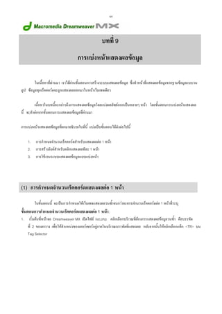 64

บทที่ 9
การแบงหนาแสดงผลขอมูล
ในเนื้อหาที่ผานมา เราไดผานขั้นตอนการสรางระบบแสดงผลขอมูล ซึ่งทําหนาที่แสดงผลขอมูลจากฐานขอมูลแบบวน
ลูป ขอมูลทุกเร็คคอรดจะถูกแสดงผลออกมาในหนาเว็บเพจเดียว
เนื้อหาในบทนี้จะกลาวถึงการแสดงผลขอมูลโดยแบงผลลัพธออกเปนหลายๆ หนา โดยขั้นตอนการแบงหนาแสดงผล
นี้ จะทําตอจากขั้นตอนการแสดงผลขอมูลที่ผานมา
การแบงหนาแสดงผลขอมูลที่ยกมาอธิบายในที่นี้ แบงเปนขั้นตอนไดดังตอไปนี้
1.
2.
3.

การกําหนดจํานวนเร็คคอรดสําหรับแสดงผลตอ 1 หนา
การสรางลิงคสําหรับคลิกแสดงผลทีละ 1 หนา
การใชงานระบบแสดงผลขอมูลแบบแบงหนา

(1) การกําหนดจํานวนเร็คคอรดแสดงผลตอ 1 หนา
ในขั้นตอนนี้ จะเปนการกําหนดใหเว็บเพจแสดงผลวนซ้ําจนกวาจะครบจํานวนเร็คคอรดตอ 1 หนาที่ระบุ

ขั้นตอนการกําหนดจํานวนเร็คคอรดแสดงผลตอ 1 หนา:
1.

เริ่มตนที่หนาจอ Dreamweaver MX เปดไฟล list.php คลิกเลือกบริเวณที่ตองการแสดงผลขอมูลวนซ้ํา คือบรรทัด
ที่ 2 ของตาราง เพื่อใหตําแหนงของเคอรเซอรอยูภายในบริเวณบรรทัดที่แสดงผล หลังจากนั้นใหคลิกเลือกแท็ก <TR> บน
Tag Selector

 