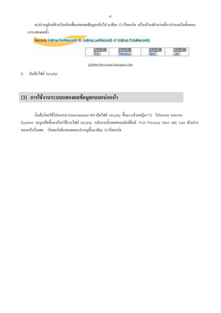 67

จะปรากฏลิงคสําหรับคลิกเพื่อแสดงผลขอมูลกลับไป-มาทีละ 10 เร็คคอรด หรือแลวแตจํานวนที่เรากําหนดในขั้นตอน
การแสดงผลซ้ํา

รูปแสดง Recordset Navigation Bar

6.

บันทึกไฟล list.php

(3) การใชงานระบบแสดงผลขอมูลแบบแบงหนา
เริ่มตนโดยใชโปรแกรม Dreamweaver MX เปดไฟล list.php ขึ้นมา แลวกดปุม F12 โปรแกรม Internet
Explorer จะถูกเปดขึ้นมาเรียกใชงานไฟล list.php หลังจากนั้นทดสอบคลิกที่ลิงค First Previous Next และ Last ดานลาง
ของหนาเว็บเพจ เร็คคอรดที่แสดงผลจะปรากฏขึ้นมาทีละ 10 เร็คคอรด

 