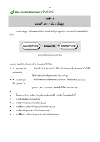 68

บทที่ 10
การสรางระบบคนหาขอมูล
ระบบคนหาขอมูล คือเว็บเพจที่ทําหนาที่ในการเรียกคนหาขอมูลจากฐานขอมูล และนําผลลัพธมาแสดงผลที่หนาจอ
เว็บเพจ

รูปแสดงไฟลที่เกี่ยวของกับระบบคนหาขอมูล

ระบบคนหาขอมูลในสวนที่จะอธิบายนี้ จะประกอบดวยไฟล 2 ไฟล

• • searchadv.php
resultadv.php
• • resultadv.php
ชื่อ keywords ใน

ทําหนาที่รับคาคําคน แลวสงไปเปน URL Parameter ชื่อ keywords ไปใหไฟล
ใชเปรียบเทียบคนหาขอมูลจากตารางในฐานขอมูล
ทําหนาแสดงรายละเอียดของพนักงานทีละคน โดยจะรับ URL Parameter
รูปแบบ $_GET[‘keywords’] จากฟอรมในไฟล searchadv.php

•
•
•
•
•
•
•

1.
2.
3.
4.
5.

ขั้นตอนการสรางระบบคนหาขอมูลที่ยกมาอธิบายในทีนี้ แบงเปนขันตอนดังตอไปนี้
่
้
การสรางฟอรมสําหรับพิมพคําคน
การคนหาขอมูลแบบเงื่อนไขเดียว (Basic)
การใชงานระบบคนหาขอมูลแบบเงื่อนไขเดียว (Basic)
การคนหาขอมูลแบบหลายเงื่อนไข (Advanced)
การใชงานระบบคนหาขอมูลแบบหลายเงื่อนไข (Advanced)

 