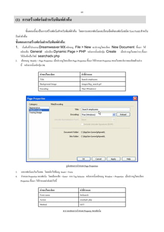 69

(1) การสรางฟอรมสําหรับพิมพคําคน
ขั้นตอนนี้จะเปนการสรางฟอรมสําหรับพิมพคําคน โดยการแทรกฟอรมและอ็อบเจ็คตของฟอรมชนิด Text Field สําหรับ
รับคาคําคน

ขั้นตอนการสรางฟอรมสําหรับพิมพคําคน:
1.

2.

เริ่มตนที่โปรแกรม Dreamweaver MX คลิกเมนู File > New จะปรากฏไดอะล็อก New Document ขึ้นมา ให
คลิกแท็บ General คลิกเลือก Dynamic Page > PHP หลังจากนั้นคลิกปุม Create เมื่อปรากฏเว็บเพจวางๆ ขึ้นมา
ใหบันทึกเปนไฟล searchadv.php
เลือกเมนู Modify > Page Properties เมื่อปรากฏไดอะล็อก Page Properties ขึ้นมา ใหกําหนด Properties ของเว็บเพจ ดังรายละเอียดดานลาง
นี้ หลังจากนั้นคลิกปุม OK
คาของไดอะล็อก
Title
Background Image
Encoding

คาที่กําหนด
Search employees
images/bkg_search.gif
Thai (Windows)

รูปแสดงการกําหนด Page Properties
3.
4.

แทรกฟอรมลงในเว็บเพจ โดยคลิกไปที่เมนู Insert > Form
กําหนด Properties ของฟอรม โดยเลือกแท็ก <form> จาก Tag Selector หลังจากนั้นคลิกเมนู Window > Properties เมื่อปรากฏไดอะล็อก
Properties ขึ้นมา ใหกําหนดคาดังตอไปนี้
คาของไดอะล็อก
Form name
Action
Method

คาที่กําหนด
fmSearch
resultadv.php
GET
ตารางแสดงการกําหนด Property ของฟอรม

 