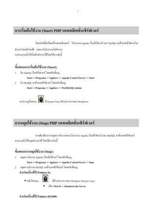 7

การเริ่มตนใชงาน (Start) PHP แอพพลิเคชั่นเซิรฟเวอร
โดยปกติเมื่อเปดเครื่องคอมพิวเตอร โปรแกรม Apache เว็บเซิรฟเวอร และ MySQL ดาตาเบสเซิรฟเวอรจะ
ทํางานโดยอัตโนมัติ แตหากโปรแกรมไมทํางาน
เราสามารถสั่งใหเริ่มตนทํางานไดโดยวิธีการดังนี้

ขั้นตอนการเริ่มตนใชงาน (Start):
1.
2.

รัน Apache เว็บเซิรฟเวอร โดยคลิกที่เมนู
Start -> Programs -> AppServ -> Apache Control Server -> Start
รัน MySQL ดาตาเบสเซิรฟเวอร โดยคลิกที่เมนู
Start -> Programs -> AppServ -> WinMySQLAdmin

จะปรากฏไอคอน

ที่ System Tray (ดานลาง-ขวาของ Windows)

การหยุดใชงาน (Stop) PHP แอพพลิเคชันเซิรฟเวอร
่
หากตองตองการหยุดการทํางานของโปรแกรม Apache เว็บเซิรฟเวอร และ MySQL ดาตาเบสเซิรฟเวอร
สามารถสั่งใหหยุดทํางานได โดยวิธีการดังนี้

ขั้นตอนการหยุดใชงาน (Stop):
1.

หยุดการทํางาน Apache เว็บเซิรฟเวอร โดยคลิกที่เมนู
Start -> Programs -> AppServ -> Apache Control Server -> Stop
2. หยุดการทํางาน MySQL ดาตาเบสเซิรฟเวอร โดยคลิกที่เมนู
สําหรับเครื่องที่ใช Windows 9x:
คลิกไอคอน

ที่ดานลาง-ขวาของ Windows (System Tray)
เลือก Win 9x > Shutdown the Server

สําหรับเครื่องที่ใช Windows XP/2000:

 
