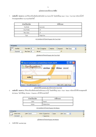 71
รูปแสดงการแทรกขอความ "คําคน"
7.

คอลัมนที่ 2 ของตาราง และใหแทรกอ็อบเจ็คตของฟอรมชนิด Text Field ลงไป โดยคลิกที่เมนู Insert > Form > Text Field หลังจากนั้นให
กําหนดคุณสมบัติของ Text Field ดังตอไปนี้
คาของไดอะล็อก
TextField
Char Width
Max Chars
Type

คาที่กําหนด
keywords
25
25
Single line
ตารางแสดงการกําหนด Property ของ Text Field

รูปแสดงการกําหนด Property ของ Text Field

8.

รูปแสดงไฟล searchadv.php หลังการแทรก Text Field
คอลัมนที่ 3 ของตาราง ใหแทรกอ็อบเจ็คตของฟอรมชนิด Button ลงไป โดยคลิกที่เมนู Insert > Form > Button หลังจากนั้นใหกําหนดคุณสมบัติ
ของ Button โดยไปที่เมนู Window > Properties แลวใหกําหนดคาดังนี้
คาของไดอะล็อก
Label
Action

คาที่กําหนด
Search
Submit form

ตารางแสดงการกําหนด Property ของ Button

รูปแสดงการกําหนด Property ของ Button
9.

บันทึกไฟล searchadv.php

 