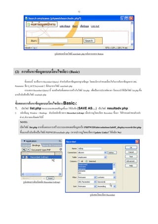 72

รูปแสดงหนาจอไฟล searchadv.php หลังการแทรก Button

(2) การคนหาขอมูลแบบเงื่อนไขเดียว (Basic)
ขั้นตอนนี้ จะเปนการ Recordset (Query) สําหรับคนหาขอมูลจากฐานขอมูล โดยจะมีการกําหนดเงื่อนไขในการคนหาขอมูลจาก URL
Parameter ชื่อ $_GET[‘keywords’] ที่สงมาจากไฟล searchadv.php
การแทรก Recordset (Query) นี้ จะคลายกับขั้นตอนการสรางในไฟล list.php เพื่อเปนการประหยัดเวลา จึงแนะนําใหเปดไฟล list.php ขึ้น
มาแลวบันทึกเปนไฟล resultadv.php

ขั้นตอนการคนหาขอมูลแบบเงื่อนไขเดียว (Basic):
1. เปดไฟล list.php ของระบบแสดงผลขอมูลขึ้นมา ใหบันทึก (SAVE AS…) เปนไฟล resultadv.php
2. คลิกที่เมนู Window > Bindings ดับเบิลคลิกที่รายการ Recordset (rsEmp) เมื่อปรากฏไดอะล็อก Recordset ขึ้นมา ใหกําหนดคาของตัวแปร
ตางๆ ดังรายละเอียดตอไปนี้

NOTE:
เปดไฟล list.php จากขั้นตอนการสรางระบบแสดงผลขอมูลหรือ PHPWEBlabssolutionslab05_displayrecordslist.php
ขึ้นมาแลวบันทึกเปนไฟล PHPWEBresultadv.php (หากปรากฏไดอะล็อก Update Links? ใหคลิก No)

รูปแสดงการดับเบิลคลิก Recordset (rsEmp)

รูปแสดงไดอะล็อก Recordset

 