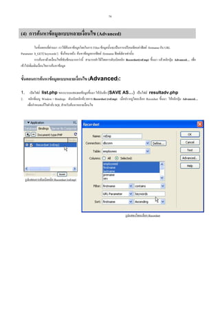 74

(4) การคนหาขอมูลแบบหลายเงื่อนไข (Advanced)
ในขั้นตอนที่ผานมา เราไดคนหาขอมูลโดยในการ Filter ขอมูลนั้นจะเปนการเปรียบเทียบคาฟลด firstname กับ URL
Parameter $_GET[‘keywords’] ซึ่งก็หมายถึง คนหาขอมูลจากฟลด firstname ฟลดเดียวเทานั้น
การคนหาดวยเงื่อนไขที่ซับซอนมากกวานี้ สามารถทําไดโดยการดับเบิลคลิก Recordset(rsEmp) ขึ้นมา แลวคลิกปุม Advanced… เพื่อ
เขาไปเพิ่มเติมเงือนไขการคนหาขอมูล
่

ขั้นตอนการคนหาขอมูลแบบหลายเงื่อนไข (Advanced):
1. เปดไฟล list.php ของระบบแสดงผลขอมูลขึ้นมา ใหบันทึก (SAVE AS…) เปนไฟล resultadv.php
2. คลิกที่เมนู Window > Bindings ดับเบิลคลิกที่รายการ Recordset (rsEmp) เมื่อปรากฏไดอะล็อก Recordset ขึ้นมา ใหคลิกปุม Advanced…
เพื่อกําหนดแกไขคําสั่ง SQL สําหรับคนหาหลายเงื่อนไข

รูปแสดงการดับเบิลคลิก Recordset (rsEmp)

รูปแสดงไดอะล็อก Recordset

 