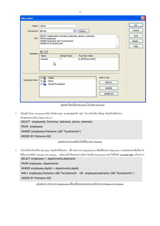 75

รูปแสดงไดอะล็อก Recordset ในโหมด Advanced
3.

เมื่ออยูในโหมด Advanced จะเห็นวาในชอง SQL จะแสดงชุดคําสั่ง SQL ในการเรียกคนหาขอมูล ดังรูปคําสั่งดานลาง
แลวทดสอบการคนหาโดยการกด F12
SELECT employeeid, firstname, lastname, phone, extension
FROM employees
WHERE (employees.firstname LIKE '%colname%')
ORDER BY firstname ASC

รูปแสดงการกําหนดเงื่อนไขใหคนหาจาก firstname
4.

ปรับคําสั่งในไดอะล็อก Recordset ดังรูปคําสั่งดานลาง เพื่อ JOIN ตาราง departments เอาฟลดชื่อแผนก (deptname) มาแสดงผลและเพิ่มเงื่อนไข
ใหคนหาจากฟลด firstname และ lastname หลังจากนั้นใหทดสอบการคนหาโดยเปด Dreamweaver MX ไปที่ไฟล searchadv.php แลวกด F12
SELECT employees.*, departments.deptname
FROM employees, departments
WHERE employees.deptid = departments.deptid
AND ( employees.firstname LIKE '%colname%' OR employees.lastname LIKE '%colname%' )
ORDER BY firstname ASC

รูปแสดงการ JOIN ตาราง departments เพื่อเอาชือแผนกมาแสดง และคนหาจาก fistname และ lastname
่

 