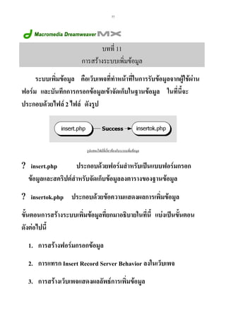 77

บทที่ 11
การสรางระบบเพิ่มขอมูล
ระบบเพิมขอมูล คือเว็บเพจที่ทําหนาที่ในการรับขอมูลจากผูใชผาน
่
ฟอรม และบันทึกการกรอกขอมูลเขาจัดเก็บในฐานขอมูล ในทีนี้จะ
่
ประกอบดวยไฟล 2 ไฟล ดังรูป

รูปแสดงไฟลที่เกี่ยวของกับระบบเพิ่มขอมูล

? insert.php
ประกอบดวยฟอรมสําหรับเปนแบบฟอรมกรอก
ขอมูลและสคริปตสําหรับจัดเก็บขอมูลลงตารางของฐานขอมูล
? insertok.php ประกอบดวยขอความแสดงผลการเพิ่มขอมูล
ขั้นตอนการสรางระบบเพิ่มขอมูลที่ยกมาอธิบายในที่นี้ แบงเปนขั้นตอน
ดังตอไปนี้
1. การสรางฟอรมกรอกขอมูล
2. การแทรก Insert Record Server Behavior ลงในเว็บเพจ
3. การสรางเว็บเพจแสดงผลลัพธการเพิ่มขอมูล

 