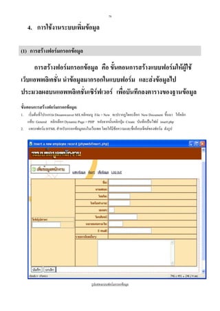 78

4. การใชงานระบบเพิ่มขอมูล
(1) การสรางฟอรมกรอกขอมูล

การสรางฟอรมกรอกขอมูล คือ ขั้นตอนการสรางแบบฟอรมใหผูใช
เว็บแอพพลิเคชั่น นําขอมูลมากรอกในแบบฟอรม และสงขอมูลไป
ประมวลผลบนแอพพลิเคชันเซิรฟเวอร เพื่อบันทึกลงตารางของฐานขอมูล
่
ขั้นตอนการสรางฟอรมกรอกขอมูล:
เริ่มตนที่โปรแกรม Dreamweaver MX คลิกเมนู File > New จะปรากฏไดอะล็อก New Document ขึ้นมา ใหคลิก
แท็บ General คลิกเลือก Dynamic Page > PHP หลังจากนั้นคลิกปุม Create บันทึกเปนไฟล insert.php
2. แทรกฟอรม HTML สําหรับกรอกขอมูลลงในเว็บเพจ โดยใหมีขอความและชื่ออ็อบเจ็คตของฟอรม ดังรูป
1.

รูปแสดงแบบฟอรมกรอกขอมูล

 