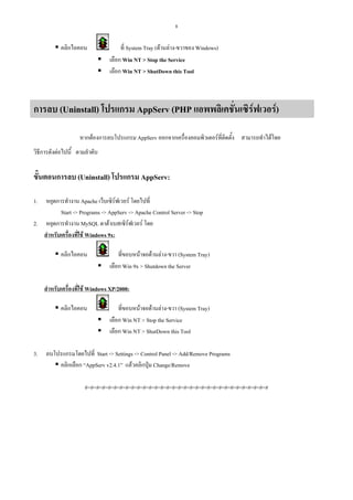 8

คลิกไอคอน

ที่ System Tray (ดานลาง-ขวาของ Windows)
เลือก Win NT > Stop the Service
เลือก Win NT > ShutDown this Tool

การลบ (Uninstall) โปรแกรม AppServ (PHP แอพพลิเคชันเซิรฟเวอร)
่
หากตองการลบโปรแกรม AppServ ออกจากเครื่องคอมพิวเตอรที่ติดตั้ง สามารถทําไดโดย
วิธีการดังตอไปนี้ ตามลําดับ

ขั้นตอนการลบ (Uninstall) โปรแกรม AppServ:
1.

หยุดการทํางาน Apache เว็บเซิรฟเวอร โดยไปที่
Start -> Programs -> AppServ -> Apache Control Server -> Stop
2. หยุดการทํางาน MySQL ดาตาเบสเซิรฟเวอร โดย
สําหรับเครื่องที่ใช Windows 9x:
คลิกไอคอน

ที่ขอบหนาจอดานลาง-ขวา (System Tray)
เลือก Win 9x > Shutdown the Server

สําหรับเครื่องที่ใช Windows XP/2000:
คลิกไอคอน

3.

ที่ขอบหนาจอดานลาง-ขวา (System Tray)
เลือก Win NT > Stop the Service
เลือก Win NT > ShutDown this Tool

ลบโปรแกรมโดยไปที่ Start -> Settings -> Control Panel -> Add/Remove Programs
คลิกเลือก “AppServ v2.4.1” แลวคลิกปุม Change/Remove
#=#=#=#=#=#=#=#=#=#=#=#=#=#=#=#=#=#=#=#=#=#=#=#=#=#=#=#=#=#=#=#

 