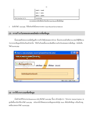 81

After Inserting, Go To

3.

email -> email
notes -> notes
photo -> photo
insertok.php
ตารางแสดงการเลือกฟลดจากไดอะล็อก Insert Record เพื่อเพิ่มขอมูล

บันทึกไฟล insert.php ก็เปนอันเสร็จขั้นตอนการแทรก Insert Record Server behavior

(3) การสรางเว็บเพจแสดงผลลัพธการเพิ่มขอมูล
ขั้นตอนสุดทายของระบบเพิ่มขอมูลคือ การสรางไฟลแสดงผลการทํางาน ซึ่งจะประกอบดวยขอความ แสดงใหผูใชทราบ
วาการกรอกขอมูลเสร็จเรียบรอยแลวเทานั้น ใหสรางเว็บเพจขึ้นมาและพิมพขอความสําหรับแสดงผลการเพิ่มขอมูล บันทึกเปน
ไฟล Insertok.php

(4) การใชงานระบบเพิ่มขอมูล
เริ่มตนโดยใชโปรแกรม Dreamweaver MX เปดไฟล insert.php ขึ้นมา แลวกดปุม F12 โปรแกรม Internet Explorer จะ
ถูกเปดขึ้นมาเรียกใชงานไฟล insert.php หลังจากนั้นใหทดลองกรอกขอมูลและคลิกปุม Insert เพื่อบันทึกขอมูล เสร็จแลวรอดู
ผลที่จะแสดงจากไฟล insertok.php

 