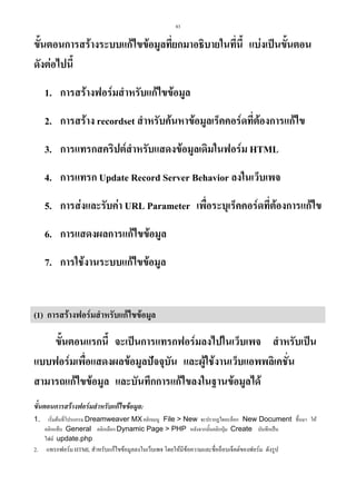 83

ขั้นตอนการสรางระบบแกไขขอมูลที่ยกมาอธิบายในทีนี้ แบงเปนขั้นตอน
่
ดังตอไปนี้
1. การสรางฟอรมสําหรับแกไขขอมูล
2. การสราง recordset สําหรับคนหาขอมูลเร็คคอรดที่ตองการแกไข
3. การแทรกสคริปตสําหรับแสดงขอมูลเดิมในฟอรม HTML
4. การแทรก Update Record Server Behavior ลงในเว็บเพจ
5. การสงและรับคา URL Parameter เพื่อระบุเร็คคอรดที่ตองการแกไข
6. การแสดงผลการแกไขขอมูล
7. การใชงานระบบแกไขขอมูล

(1) การสรางฟอรมสําหรับแกไขขอมูล

ขั้นตอนแรกนี้ จะเปนการแทรกฟอรมลงไปในเว็บเพจ สําหรับเปน
แบบฟอรมเพื่อแสดงผลขอมูลปจจุบัน และผูใชงานเว็บแอพพลิเคชั่น
สามารถแกไขขอมูล และบันทึกการแกไขลงในฐานขอมูลได
ขั้นตอนการสรางฟอรมสําหรับแกไขขอมูล:
1.

เริ่มตนที่โปรแกรม Dreamweaver MX คลิกเมนู File > New จะปรากฏไดอะล็อก New Document ขึ้นมา ให
คลิกแท็บ General คลิกเลือก Dynamic Page > PHP หลังจากนั้นคลิกปุม Create บันทึกเปน
ไฟล update.php

2.

แทรกฟอรม HTML สําหรับแกไขขอมูลลงในเว็บเพจ โดยใหมีขอความและชื่ออ็อบเจ็คตของฟอรม ดังรูป

 