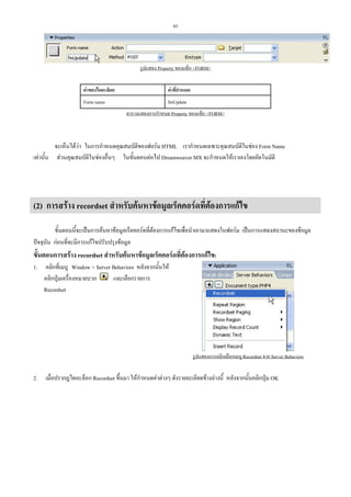 85

รูปแสดง Property ของแท็ก <FORM>
คาของไดอะล็อก

คาที่กําหนด

Form name

fmUpdate
ตารางแสดงการกําหนด Property ของแท็ก <FORM>

จะเห็นไดวา ในการกําหนดคุณสมบัติของฟอรม HTML เรากําหนดเฉพาะคุณสมบัติในชอง Form Name
เทานั้น สวนคุณสมบัติในชองอื่นๆ ในขั้นตอนตอไป Dreamweaver MX จะกําหนดใหเราเองโดยอัตโนมัติ

(2) การสราง recordset สําหรับคนหาขอมูลเร็คคอรดที่ตองการแกไข
ขั้นตอนนี้จะเปนการคนหาขอมูลเร็คคอรดที่ตองการแกไขเพื่อนําเอามาแสดงในฟอรม เปนการแสดงสถานะของขอมูล
ปจจุบัน กอนที่จะมีการแกไขปรับปรุงขอมูล

ขั้นตอนการสราง recordset สําหรับคนหาขอมูลเร็คคอรดที่ตองการแกไข:
1.

คลิกที่เมนู Window > Server Behaviors หลังจากนั้นให
คลิกปุมเครื่องหมายบวก
และเลือกรายการ
Recordset

รูปแสดงการคลิกเลือกเมนู Recordset จาก Server Behaviors

2.

เมื่อปรากฏไดอะล็อก Recordset ขึ้นมา ใหกําหนดคาตางๆ ดังรายละเอียดขางลางนี้ หลังจากนั้นคลิกปุม OK

 