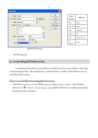86

คาของ
ไดอะล็อก
Name

คาที่กําหนด
rsEmp

Connection dbconn
Table

employees

Column

All

Filter

employeeid และ =

URL
Parameter

empid

รูปแสดงไดอะล็อก Recordset

3.

บันทึกไฟล update.php

(3) การแสดงขอมูลเดิมในฟอรม HTML
การแสดงขอมูลลงในฟอรม ก็คือการแทรกสคริปตสําหรับนําเอาฟลดจากการสราง Recordset ในขั้นตอนการคนหาขอมูล
มาแสดงผลในฟอรมของเว็บเพจ เพื่อแสดงขอมูลปจจุบัน กอนที่จะแกไขปรับปรุง โดยวิธีการจะคลายกับขั้นตอนการทําระบบ
แสดงผลขอมูลในไฟล detail.php

ขั้นตอนการแทรกสคริปตสาหรับแสดงขอมูลเดิมในฟอรม HTML:
ํ
1.

เริ่มตนเปดโปรแกรม Dreamweaver MX ไปที่ไฟล update.php คลิกที่เมนู Window > Bindings หลังจากนั้นใหคลิก
หนารายการ Recordset (rsEmp) จะปรากฏชื่อฟลด ใหคลิกเลือกและแทรกฟลดลงในอ็อบเจ็คตของ
เครื่องหมายบวก
ฟอรมเพื่อแสดงผลขอมูล ดังรูปดานลาง

 