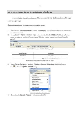 88

(4) การแทรก Update Record Server Behavior ลงในเว็บเพจ
การแทรก Update Record Server Behavior ก็คือการแทรกสคริปต PHP เพื่อสั่งใหบันทึกการแกไขขอมูล
ลงตารางของฐานขอมูล
ขั้นตอนการแทรก Update Record Server Behavior ลงในเว็บเพจ:
เริ่มตนที่โปรแกรม Dreamweaver MX เปดไฟล update.php หลังจากนั้นใหคลิกเมาสที่ตําแหนงใดๆ ภายใตเสนประสี
แดง ที่เปนขอบเขตของฟอรม
2. คลิกเมนู Insert > Form > Hidden Field หลังจากนั้นคลิกเมาสที่ออบเจ็คต Hidden Field จะปรากฏไดอะล็อก
็
Properties ของ Hidden Field (หากไมปรากฏไดอะล็อก Properties ใหคลิกที่เมนู Windows > Properties) และใหกําหนดคาในไดอะล็อก
ดังตอไปนี้
1.

รูปแสดงการกําหนด Property ของ Hidden Field "key_empid"
คาของไดอะล็อก
คาที่กําหนด
HiddenField
key_empid
Value
<?php echo $row_rsEmp[‘employeeid’]; ?>
ตารางแสดงการกําหนด Property ของ Hidden Field "key_empid"
3.

เปดแถบ Server Behaviors โดยคลิกเมนู Window > Server Behaviors แลวคลิกที่ปุมเครื่องหมาย
บวก

4.

เลือกรายการUpdate Record จากเมนู

ตารางแสดง Update Record Server Behaviors
เมื่อปรากฏไดอะล็อก Update Record ใหกําหนดคาตางๆ มีดังตอไปนี้

 