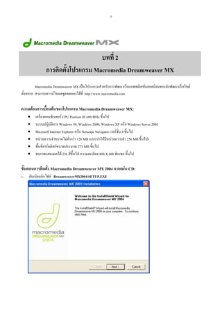 9

บทที่ 2
การติดตั้งโปรแกรม Macromedia Dreamweaver MX
Macromedia Dreamweaver MX เปนโปรแกรมสําหรับการพัฒนาเว็บแอพพลิเคชั่นยอดนิยมของนักพัฒนาเว็บไซต
ทั้งหลาย สามารถดาวนโหลดชุดทดลองไดที่ http://www.macromedia.com

ความตองการเบื้องตนของโปรแกรม Macromedia Dreamweaver MX:
• เครื่องคอมพิวเตอร CPU Pentium III 600 MHz ขึ้นไป
• ระบบปฏิบัติการ Windows 98, Windows 2000, Windows XP หรือ Windows Server 2003
• Microsoft Internet Explorer หรือ Netscape Navigator เวอรชั่น 4 ขึ้นไป
• หนวยความจําขนาดไมต่ํากวา 128 MB (แนะนําใหมีหนวยความจํา 256 MB ขึ้นไป)
• พื้นที่ฮารดดิสกขนาดประมาณ 275 MB ขึ้นไป
• จอภาพแสดงผลได 256 สีขึ้นไป ความละเอียด 800 X 600 พิกเซล ขึ้นไป

ขั้นตอนการติดตัง Macromedia Dreamweaver MX 2004 จากแผน CD:
้
1.

ดับเบิลคลิกไฟล DreamweaverMX2004SETUP.EXE

 