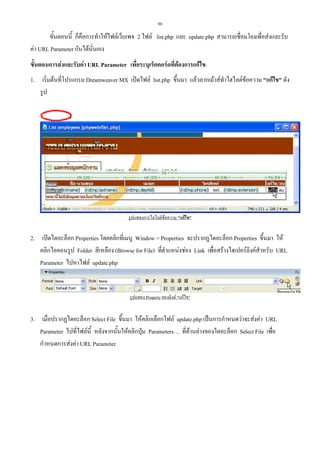 90

ขั้นตอนนี้ ก็คือการทําใหไฟลเว็บเพจ 2 ไฟล list.php และ update.php สามารถเชื่อมโยงเพื่อสงและรับ
คา URL Parameter กันไดนนเอง
ั่
ขั้นตอนการสงและรับคา URL Parameter เพื่อระบุเร็คคอรดที่ตองการแกไข:
1. เริ่มตนที่โปรแกรม Dreamweaver MX เปดไฟล list.php ขึ้นมา แลวลากเมาสทําไฮไลตขอความ "แกไข" ดัง
รูป

รูปแสดงการไฮไลตขอความ "แกไข"

2. เปดไดอะล็อก Properties โดยคลิกที่เมนู Window > Properties จะปรากฏไดอะล็อก Properties ขึ้นมา ให
คลิกไอคอนรูป Folder สีเหลือง (Browse for File) ที่ตําแหนงชอง Link เพื่อสรางไฮเปอรลิงคสําหรับ URL
Parameter ไปหาไฟล update.php

รูปแสดง Property ของลิงค "แกไข"

3. เมื่อปรากฏไดอะล็อก Select File ขึ้นมา ใหคลิกเลือกไฟล update.php เปนการกําหนดวาจะสงคา URL
Parameter ไปที่ไฟลนี้ หลังจากนั้นใหคลิกปุม Parameters… ที่ดานลางของไดอะล็อก Select File เพื่อ
กําหนดการสงคา URL Parameter

 