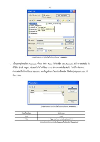 91

รูปแสดงขั้นตอนการสรางลิงค พรอมกับการกําหนด "Parameters…"

4. เมื่อปรากฏไดอะล็อก Parameters ขึ้นมา ที่ชอง Name ใหพิมพชื่อ URL Parameter ที่ตองการจะสงไป ใน
ที่นี้ใหเราพิมพ empid หลังจากนั้นใหไปที่ชอง Value เพื่อกําหนดคาที่จะสงไป ในที่นี้เราตองการ
กําหนดคาใหเปลี่ยนไปแบบ Dynamic ตามขอมูลที่แสดงในแตละเร็คคอรด ใหคลิกปุม Dynamic Data ที่
ชอง Value

รูปแสดงขั้นตอนการสรางลิงค พรอมกับการกําหนด "Parameters…"
คาของไดอะล็อก
Name
Value

คาที่กําหนด
empid
<?php echo $row_rsEmp['employeeid']; ?>
ตารางแสดงการกําหนดคา URL Parameter ในไดอะล็อก “Parameters”

 