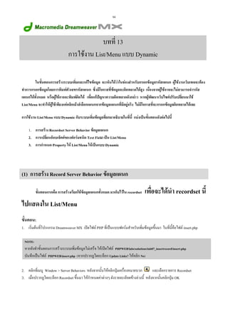 94

บทที่ 13
การใชงาน List/Menu แบบ Dynamic
ในขั้นตอนการสรางระบบเพิ่มและแกไขขอมูล จะเห็นไดวาในชองสําหรับกรอกขอมูลรหัสแผนก ผูใชงานเว็บเพจจะตอง
ทําการกรอกขอมูลโดยการพิมพตัวเลขรหัสแผนก ซึ่งมีโอกาสที่ขอมูลจะผิดพลาดไดสูง เนื่องจากผูใชอาจจะไมสามารถจํารหัส
แผนกไดทั้งหมด หรือผูใชอาจจะพิมพผิดได เพื่อแกปญหาความผิดพลาดดังกลาว หากผูพัฒนาเว็บไซตปรับเปลี่ยนมาใช
List/Menu จะทําใหผูใชเพียงแคคลิกเมาสเลือกแผนกจากขอมูลแผนกที่มีอยูจริง ไมมีโอกาสที่จะกรอกขอมูลผิดพลาดไดเลย
การใชงาน List/Menu แบบ Dynamic กับระบบเพิ่มขอมูลที่ยกมาอธิบายในที่นี้ แบงเปนขั้นตอนดังตอไปนี้
1. การสราง Recordset Server Behavior ขอมูลแผนก
2. การเปลี่ยนอ็อบเจ็คตของฟอรมชนิด Text Field เปน List/Menu
3. การกําหนด Property ให List/Menu ใหเปนแบบ Dynamic

(1) การสราง Record Server Behavior ขอมูลแผนก
ขั้นตอนแรกคือ การสรางเรียกใชขอมูลแผนกทั้งหมด มาเก็บไวใน recordset

เพื่อจะไดนํา recordset นี้

ไปแสดงใน List/Menu
ขั้นตอน:
1. เริ่มตนที่โปรแกรม Dreamweaver MX เปดไฟล PHP ที่เปนแบบฟอรมสําหรับเพิ่มขอมูลขึ้นมา ในที่นี้คือไฟล insert.php
NOTE:

หากยังทําขั้นตอนการสรางระบบเพิ่มขอมูลไมเสร็จ ใหเปดไฟล PHPWEBlabssolutionslab07_insertrecordinsert.php
บันทึกเปนไฟล PHPWEBinsert.php (หากปรากฏไดอะล็อก Update Links? ใหคลิก No)
และเลือกรายการ Recordset
2. คลิกที่เมนู Window > Server Behaviors หลังจากนั้นใหคลิกปุมเครื่องหมายบวก
3. เมื่อปรากฏไดอะล็อก Recordset ขึ้นมา ใหกําหนดคาตางๆ ดังรายละเอียดขางลางนี้ หลังจากนั้นคลิกปุม OK

 