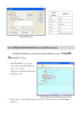 95

คาของ
ไดอะล็อก

คาที่กําหนด

Name

rsDep

Connection

dbconn

Table

departments

Column

All

Filter

none

Sort

Deptname และ Ascending

รูปแสดงไดอะล็อก Recordset

(2) การเปลี่ยนอ็อบเจ็คตของฟอรมชนิด Text Field เปน List/Menu
ขั้นตอนนี้คือ การปรับเปลี่ยนชอง Text Field สําหรับกรอกรหัสแผนก ใหเปนแบบ List/Menu

เปน "deptid"

กําหนดชื่อ

ขั้นตอน:

1. คลิกเลือกอ็อบเจ็คตชนิด Text Field "deptid"
และทําการลบออก หลังจากนั้นคลิกเลือกเมนู
Insert > Form > List/Menu
จะไดรูปแบบการกรอกขอมูลแผนกเปนอ็อบเจ็คต
ชนิด List/Menu ดังรูป

รูปแสดงการเปลี่ยน "deptid" จากอ็อบเจ็คชนิด Text Field เปน List/Menu

2. คลิกเมนู Window > Properties เมื่อปรากฏ Property Inspector ขึ้นมา ใหกําหนดคาในชอง List/Menu เปน "deptid"
ดังรูปดานลาง

 