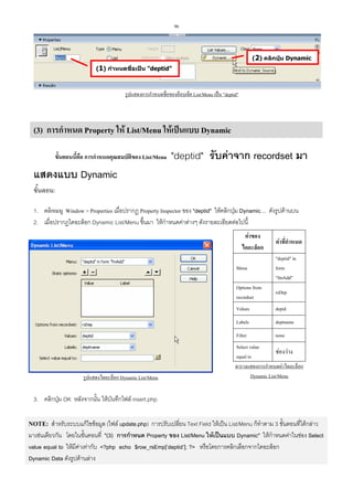 96

(2) คลิกปุม Dynamic
(1) กําหนดชือเปน "deptid"
่

รูปแสดงการกําหนดชื่อของอ็อบเจ็ค List/Menu เปน "deptid"

(3) การกําหนด Property ให List/Menu ใหเปนแบบ Dynamic
ขั้นตอนนี้คือ การกําหนดคุณสมบัติของ List/Menu

"deptid" รับคาจาก recordset มา

แสดงแบบ Dynamic
ขั้นตอน:
1. คลิกเมนู Window > Properties เมื่อปรากฏ Property Inspector ของ "deptid" ใหคลิกปุม Dynamic… ดังรูปดานบน
2. เมื่อปรากฏไดอะล็อก Dynamic List/Menu ขึ้นมา ใหกําหนดคาตางๆ ดังรายละเอียดตอไปนี้
คาของ
ไดอะล็อก

คาที่กําหนด

Menu
Options from
recordset

rsDep

Values

depid

Labels

deptname

Filter

รูปแสดงไดอะล็อก Dynamic List/Menu

"deptid" in
form
"fmAdd"

none

Select value
ชองวาง
equal to
ตารางแสดงการกําหนดคาไดอะล็อก
Dynamic List/Menu

3. คลิกปุม OK หลังจากนั้น ใหบันทึกไฟล insert.php

NOTE: สําหรับระบบแกไขขอมูล (ไฟล update.php) การปรับเปลี่ยน Text Field ใหเปน List/Menu ก็ทําตาม 3 ขั้นตอนที่ไดกลาว
มาเชนเดียวกัน โดยในขั้นตอนที่ "(3) การกําหนด Property ของ List/Menu ใหเปนแบบ Dynamic" ใหกําหนดคาในชอง Select
value equal to ใหมีคาเทากับ <?php echo $row_rsEmp[‘deptid’]; ?> หรือโดยการคลิกเลือกจากไดอะล็อก
Dynamic Data ดังรูปดานลาง

 