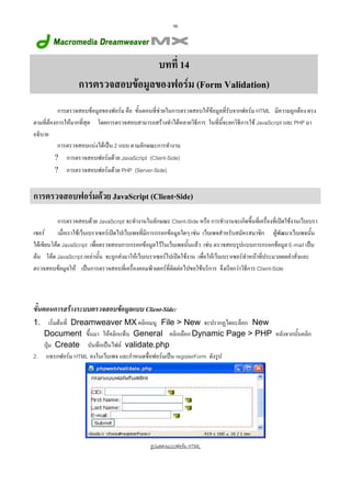98

บทที่ 14
การตรวจสอบขอมูลของฟอรม (Form Validation)
การตรวจสอบขอมูลของฟอรม คือ ขั้นตอนที่ชวยในการตรวจสอบใหขอมูลที่รับจากฟอรม HTML มีความถูกตอง ตรง
ตามที่ตองการใหมากที่สุด โดยการตรวจสอบสามารถสรางทําไดหลายวิธีการ ในที่นี้จะยกวิธีการใช JavaScript และ PHP มา
อธิบาย
การตรวจสอบแบงไดเปน 2 แบบ ตามลักษณะการทํางาน
? การตรวจสอบฟอรมดวย JavaScript (Client-Side)
? การตรวจสอบฟอรมดวย PHP (Server-Side)

การตรวจสอบฟอรมดวย JavaScript (Client-Side)
การตรวจสอบดวย JavaScript จะทํางานในลักษณะ Client-Side หรือ การทํางานจะเกิดขึ้นที่เครื่องที่เปดใชงานเว็บเบรา
เซอร
เมื่อเราใชเว็บเบราเซอรเปดไปเว็บเพจที่มีการกรอกขอมูลใดๆ เชน เว็บเพจสําหรับสมัครสมาชิก ผูพัฒนาเว็บเพจนั้น
ไดเขียนโคด JavaScript เพื่อตรวจสอบการกรอกขอมูลไวในเว็บเพจนั้นแลว เชน ตรวจสอบรูปแบบการกรอกขอมูล E-mail เปน
ตน โคด JavaScript เหลานั้น จะถูกสงมาใหเว็บเบราเซอรไปเปดใชงาน เพื่อใหเว็บเบราเซอรทําหนาที่ประมวลผลคําสั่งและ
ตรวจสอบขอมูลให เปนการตรวจสอบที่เครื่องคอมพิวเตอรที่ติดตอไปขอใชบริการ จึงเรียกวาวิธีการ Client-Side

ขั้นตอนการสรางระบบตรวจสอบขอมูลแบบ Client-Side:
เริ่มตนที่ Dreamweaver MX คลิกเมนู File > New จะปรากฏไดอะล็อก New
Document ขึ้นมา ใหคลิกแท็บ General คลิกเลือก Dynamic Page > PHP หลังจากนั้นคลิก
ปุม Create บันทึกเปนไฟล validate.php
2. แทรกฟอรม HTML ลงในเว็บเพจ และกําหนดชื่อฟอรมเปน registerForm ดังรูป
1.

รูปแสดงแบบฟอรม HTML

 