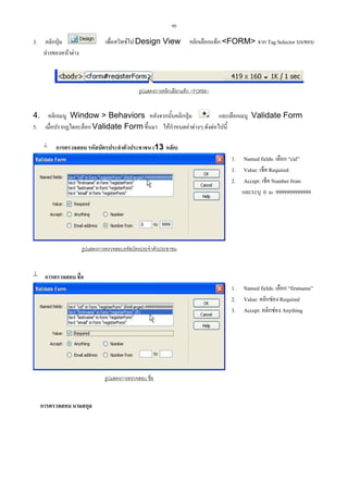 99

3.

คลิกปุม
ลางของหนาตาง

เพื่อสวิทชไป Design View

คลิกเลือกแท็ก <FORM> จาก Tag Selector บนขอบ

รูปแสดงการคลิกเลือกแท็ก <FORM>

4. คลิกเมนู Window > Behaviors หลังจากนั้นคลิกปุม
และเลือกเมนู Validate Form
5. เมื่อปรากฏไดอะล็อก Validate Form ขึ้นมา ใหกําหนดคาตางๆ ดังตอไปนี้


การตรวจสอบ รหัสบัตรประจําตัวประชาชน (13 หลัก)
1. Named fields: เลือก “cid”
1. Value: เช็ค Required
2. Accept: เช็ค Number from
และระบุ 0 to 9999999999999

รูปแสดงการตรวจสอบรหัสบัตรประจําตัวประชาชน

 การตรวจสอบ ชื่อ
1. Named fields: เลือก “firstname”
2. Value: คลิกชอง Required
3. Accept: คลิกชอง Anything

รูปแสดงการตรวจสอบ ชื่อ

การตรวจสอบ นามสกุล

 