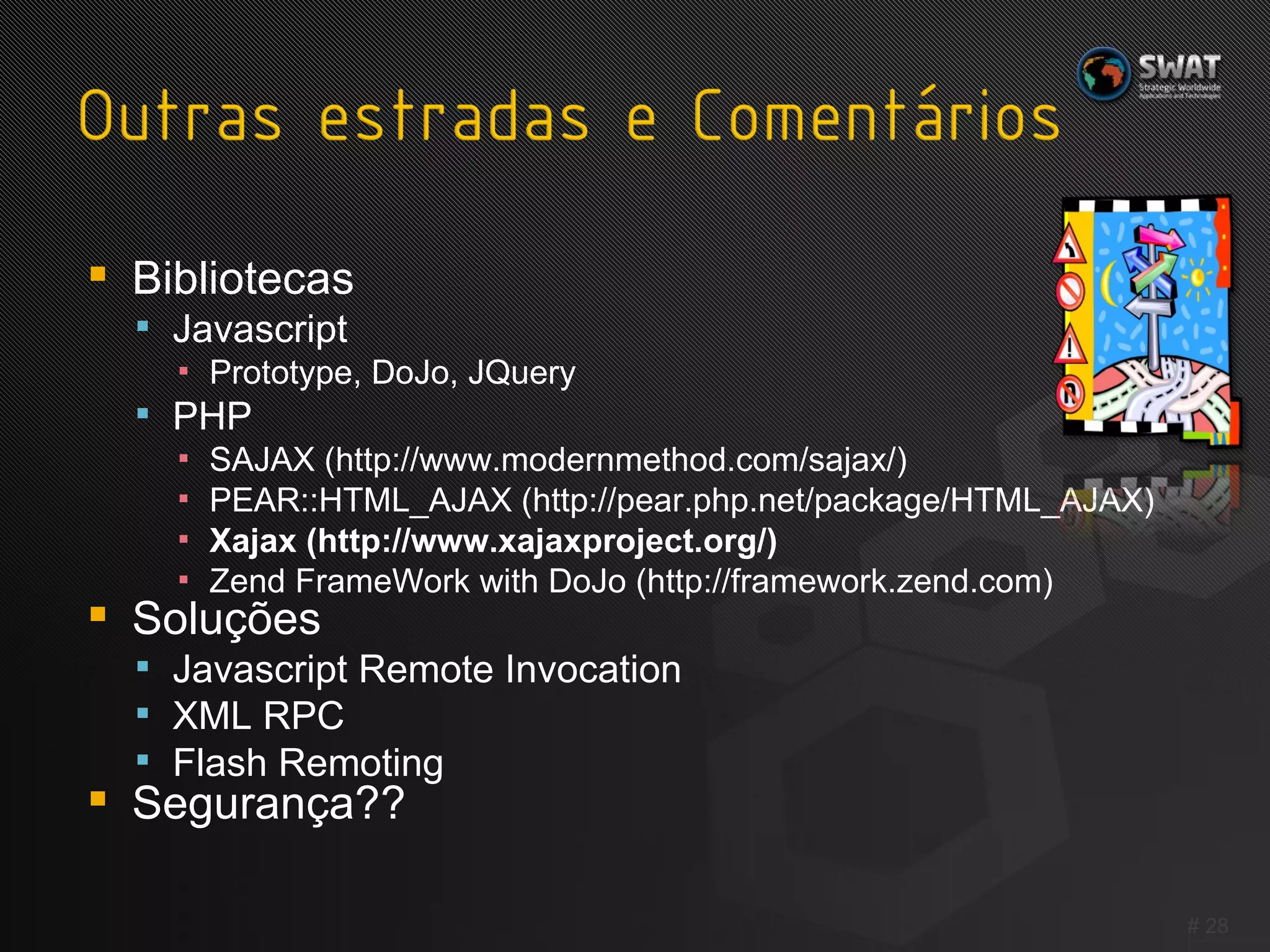 Bibliotecas Javascript Prototype, DoJo, JQuery PHP SAJAX (http://www.modernmethod.com/sajax/) PEAR::HTML_AJAX (http://pear.php.net/package/HTML_AJAX) Xajax (http://www.xajaxproject.org/) Zend FrameWork with DoJo (http://framework.zend.com) Soluções Javascript Remote Invocation XML RPC Flash Remoting Segurança?? #  