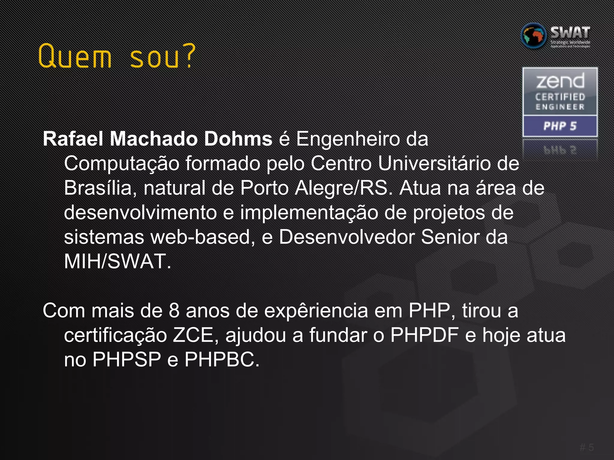 Rafael Machado Dohms  é Engenheiro da  Computação formado pelo Centro Universitário de Brasília, natural de Porto Alegre/RS. Atua na área de desenvolvimento e implementação de projetos de sistemas web-based, e Desenvolvedor Senior da MIH/SWAT. Com mais de 8 anos de expêriencia em PHP, tirou a certificação ZCE, ajudou a fundar o PHPDF e hoje atua no PHPSP e PHPBC. #  